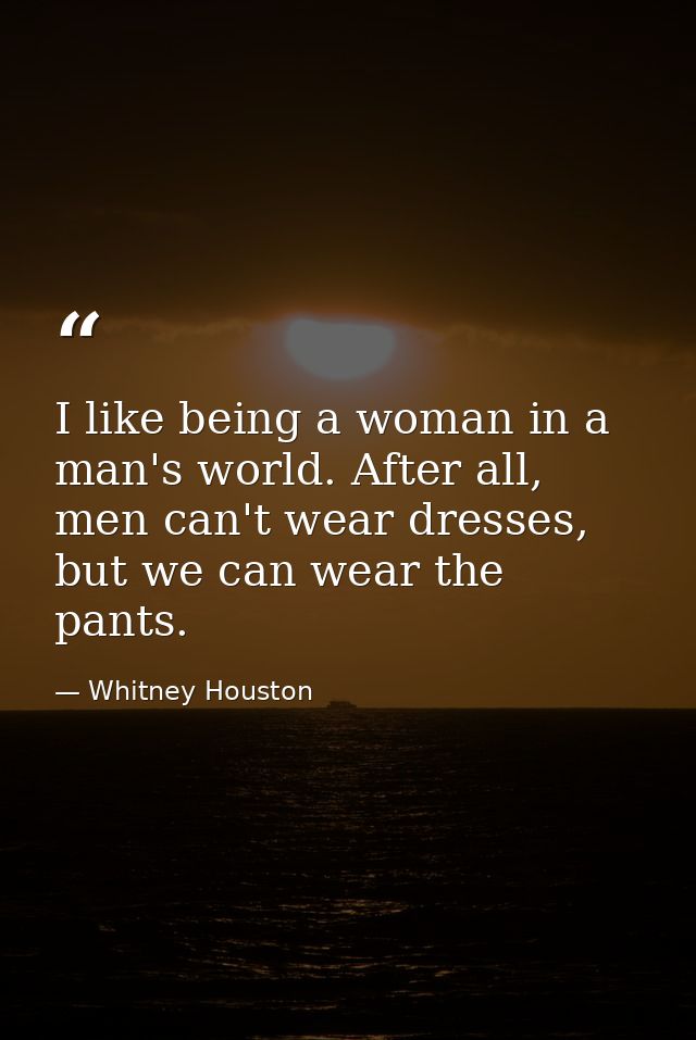 I like being a woman in a man's world. After all, men can't wear dresses, but we can wear the pants. — Whitney Houston