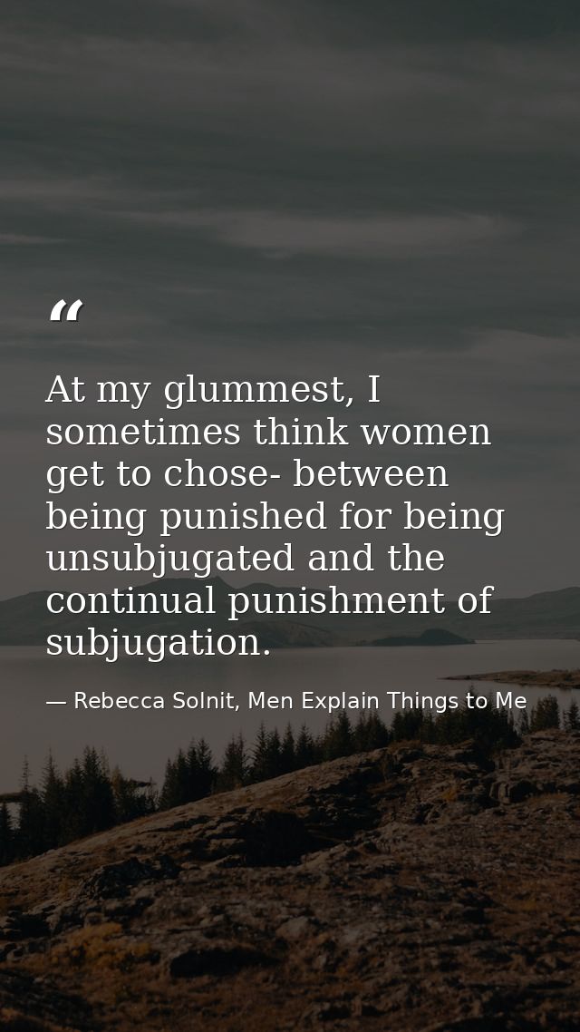 At my glummest, I sometimes think women get to chose- between being punished for being unsubjugated and the continual pu — Rebecca Solnit, Men Explain Things to Me