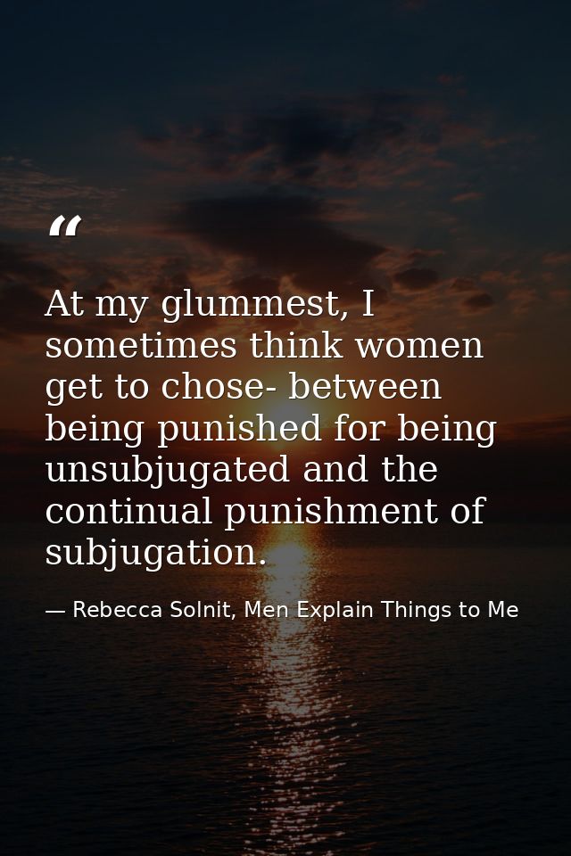 At my glummest, I sometimes think women get to chose- between being punished for being unsubjugated and the continual pu — Rebecca Solnit, Men Explain Things to Me