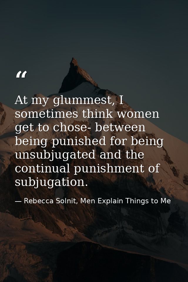 At my glummest, I sometimes think women get to chose- between being punished for being unsubjugated and the continual pu — Rebecca Solnit, Men Explain Things to Me