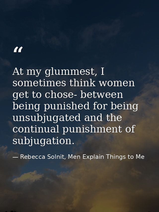 At my glummest, I sometimes think women get to chose- between being punished for being unsubjugated and the continual pu — Rebecca Solnit, Men Explain Things to Me