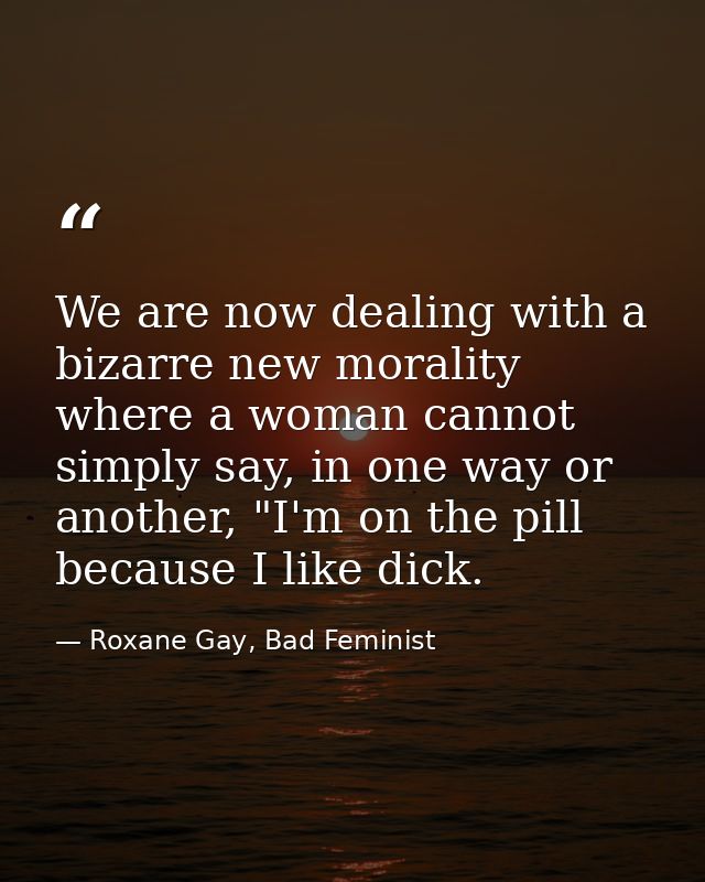 We are now dealing with a bizarre new morality where a woman cannot simply say, in one way or another, "I'm on the pill  — Roxane Gay, Bad Feminist