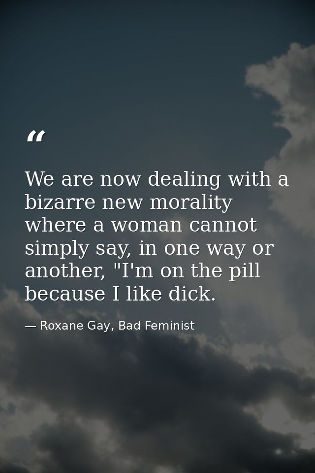 We are now dealing with a bizarre new morality where a woman cannot simply say, in one way or another, "I'm on the pill  — Roxane Gay, Bad Feminist