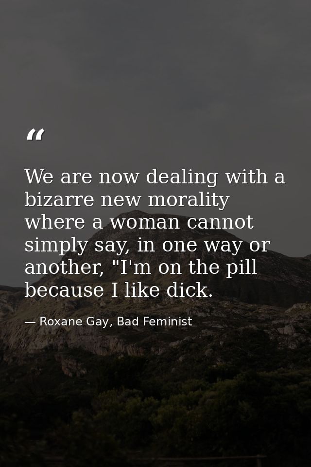 We are now dealing with a bizarre new morality where a woman cannot simply say, in one way or another, "I'm on the pill  — Roxane Gay, Bad Feminist