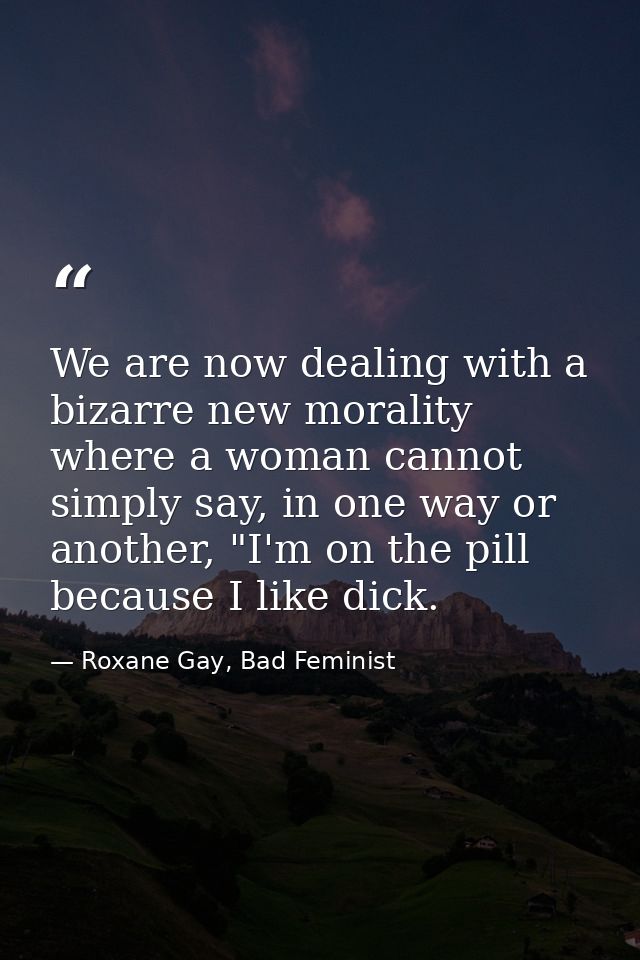 We are now dealing with a bizarre new morality where a woman cannot simply say, in one way or another, "I'm on the pill  — Roxane Gay, Bad Feminist