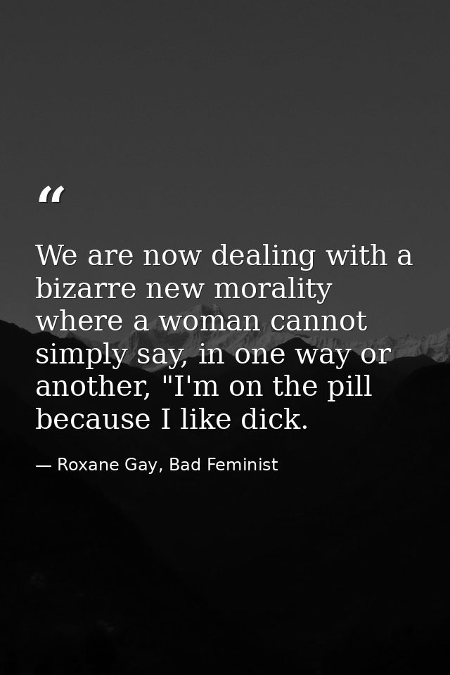We are now dealing with a bizarre new morality where a woman cannot simply say, in one way or another, "I'm on the pill  — Roxane Gay, Bad Feminist