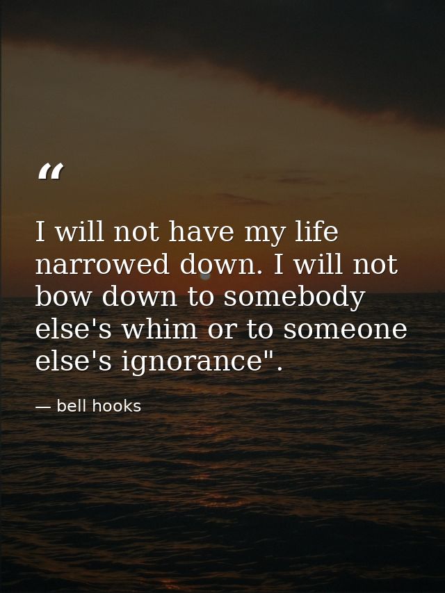 I will not have my life narrowed down. I will not bow down to somebody else's whim or to someone else's ignorance". — bell hooks