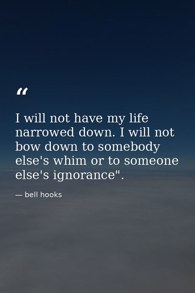 I will not have my life narrowed down. I will not bow down to somebody else's whim or to someone else's ignorance". — bell hooks