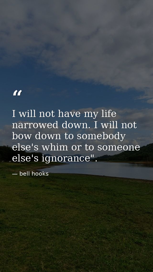 I will not have my life narrowed down. I will not bow down to somebody else's whim or to someone else's ignorance". — bell hooks