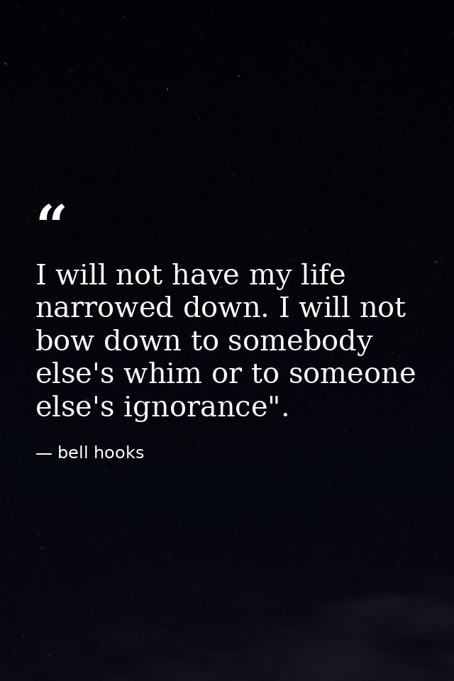 I will not have my life narrowed down. I will not bow down to somebody else's whim or to someone else's ignorance". — bell hooks