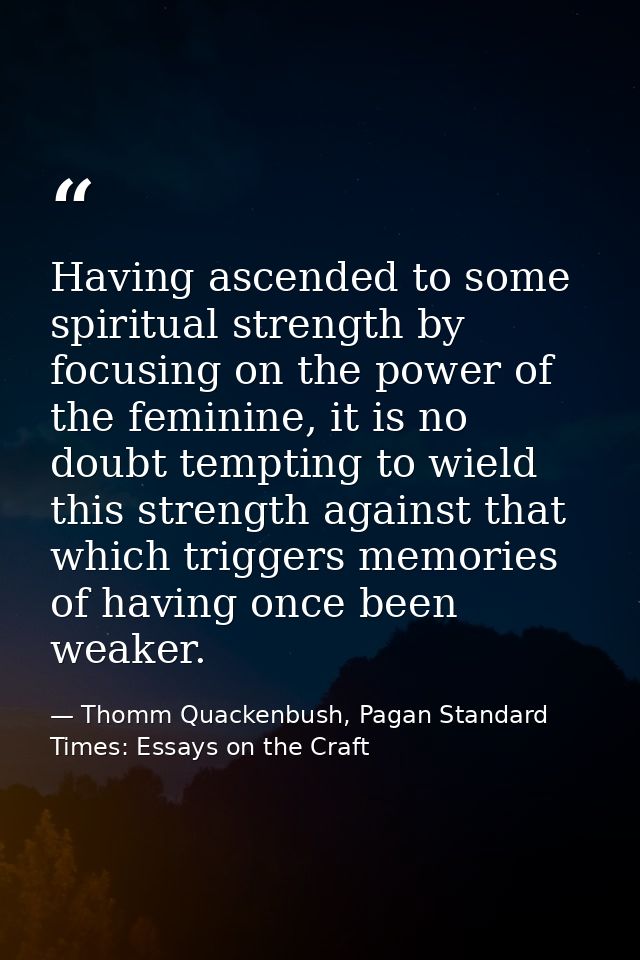 Having ascended to some spiritual strength by focusing on the power of the feminine, it is no doubt tempting to wield th — Thomm Quackenbush, Pagan Standard Times: Essays on the Craft