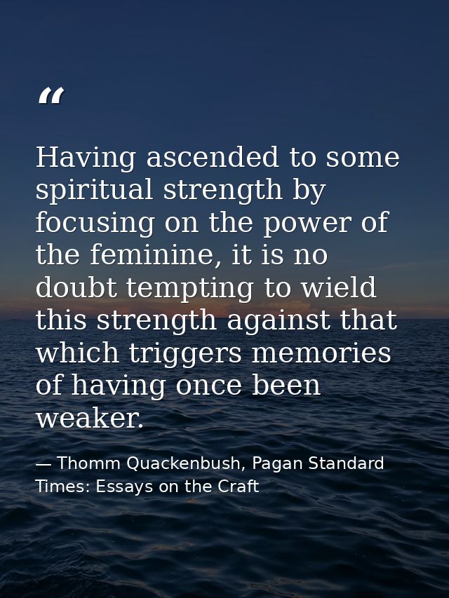 Having ascended to some spiritual strength by focusing on the power of the feminine, it is no doubt tempting to wield th — Thomm Quackenbush, Pagan Standard Times: Essays on the Craft