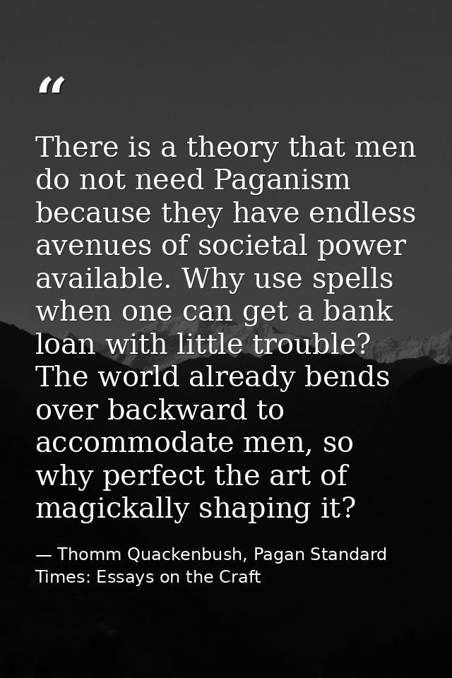 There is a theory that men do not need Paganism because they have endless avenues of societal power available. Why use s — Thomm Quackenbush, Pagan Standard Times: Essays on the Craft