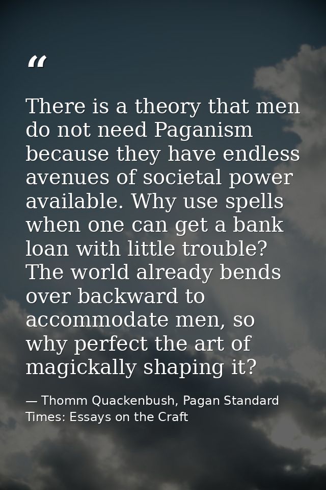 There is a theory that men do not need Paganism because they have endless avenues of societal power available. Why use s — Thomm Quackenbush, Pagan Standard Times: Essays on the Craft