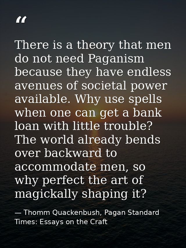 There is a theory that men do not need Paganism because they have endless avenues of societal power available. Why use s — Thomm Quackenbush, Pagan Standard Times: Essays on the Craft