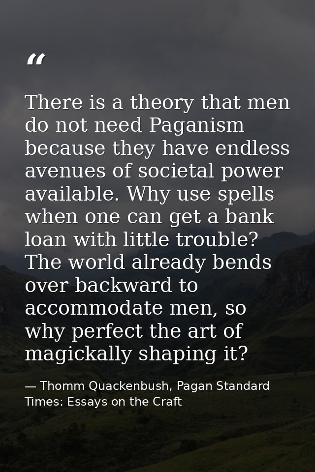 There is a theory that men do not need Paganism because they have endless avenues of societal power available. Why use s — Thomm Quackenbush, Pagan Standard Times: Essays on the Craft