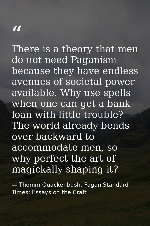There is a theory that men do not need Paganism because they have endless avenues of societal power available. Why use s — Thomm Quackenbush, Pagan Standard Times: Essays on the Craft