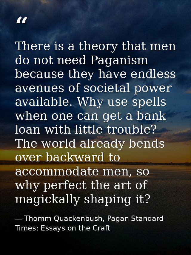There is a theory that men do not need Paganism because they have endless avenues of societal power available. Why use s — Thomm Quackenbush, Pagan Standard Times: Essays on the Craft