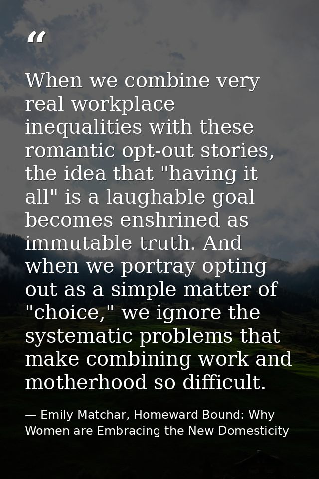 When we combine very real workplace inequalities with these romantic opt-out stories, the idea that "having it all" is a — Emily Matchar, Homeward Bound: Why Women are Embracing the New Domesticity