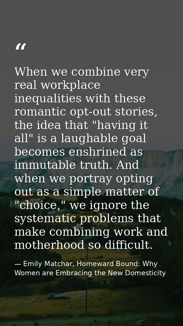 When we combine very real workplace inequalities with these romantic opt-out stories, the idea that "having it all" is a — Emily Matchar, Homeward Bound: Why Women are Embracing the New Domesticity