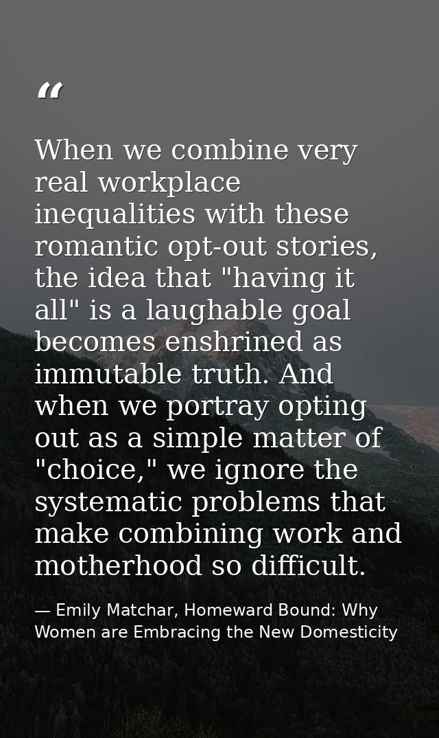 When we combine very real workplace inequalities with these romantic opt-out stories, the idea that "having it all" is a — Emily Matchar, Homeward Bound: Why Women are Embracing the New Domesticity