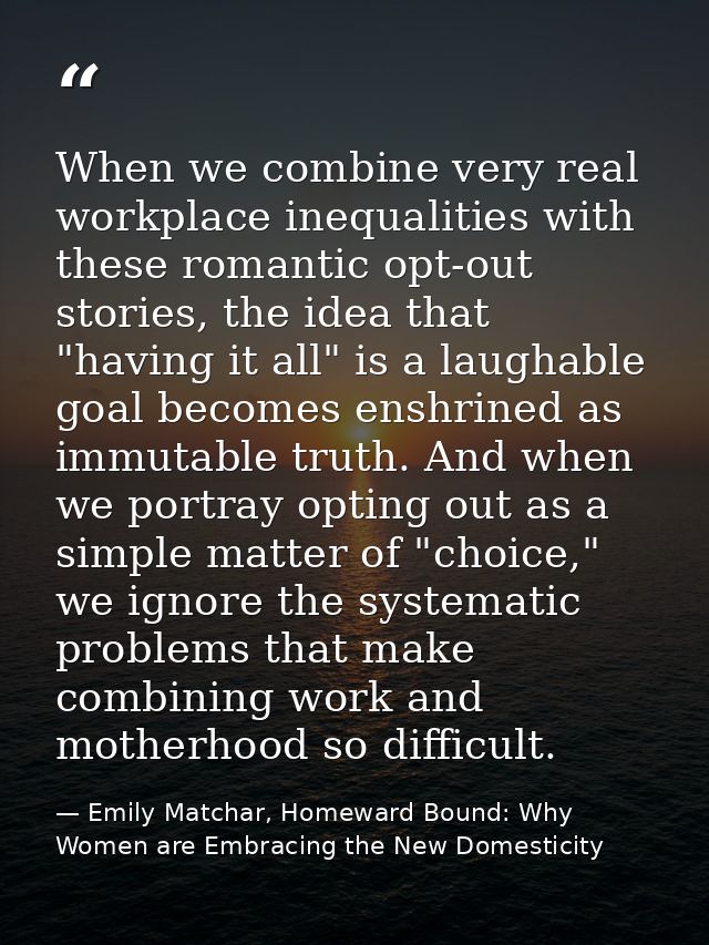 When we combine very real workplace inequalities with these romantic opt-out stories, the idea that "having it all" is a — Emily Matchar, Homeward Bound: Why Women are Embracing the New Domesticity