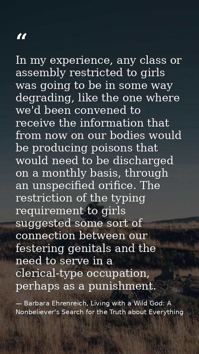 In my experience, any class or assembly restricted to girls was going to be in some way degrading, like the one where we — Barbara Ehrenreich, Living with a Wild God: A Nonbeliever's Search for the Truth about Everything