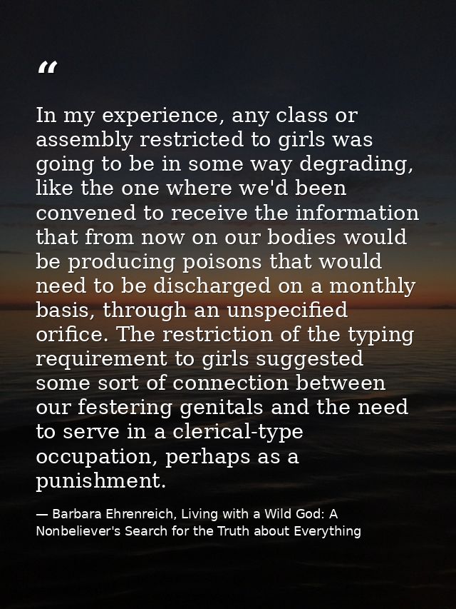 In my experience, any class or assembly restricted to girls was going to be in some way degrading, like the one where we — Barbara Ehrenreich, Living with a Wild God: A Nonbeliever's Search for the Truth about Everything