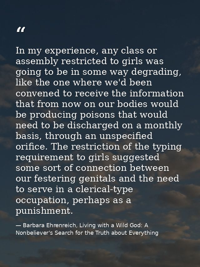 In my experience, any class or assembly restricted to girls was going to be in some way degrading, like the one where we — Barbara Ehrenreich, Living with a Wild God: A Nonbeliever's Search for the Truth about Everything