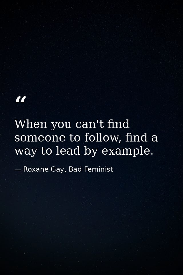 When you can't find someone to follow, find a way to lead by example. — Roxane Gay, Bad Feminist
