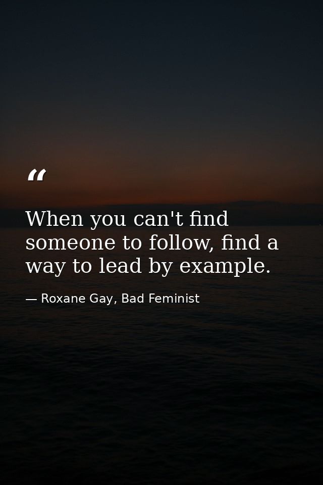 When you can't find someone to follow, find a way to lead by example. — Roxane Gay, Bad Feminist