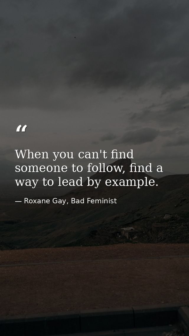When you can't find someone to follow, find a way to lead by example. — Roxane Gay, Bad Feminist