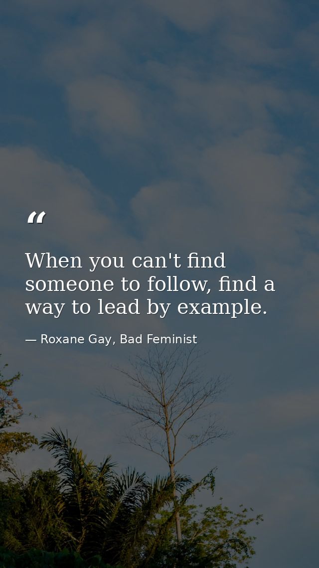 When you can't find someone to follow, find a way to lead by example. — Roxane Gay, Bad Feminist