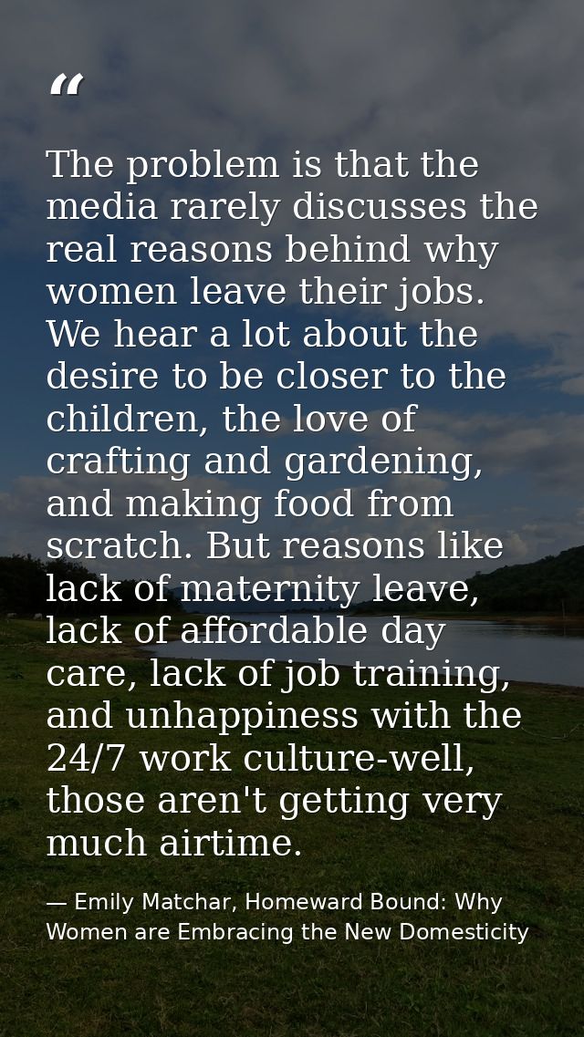 The problem is that the media rarely discusses the real reasons behind why women leave their jobs. We hear a lot about t — Emily Matchar, Homeward Bound: Why Women are Embracing the New Domesticity