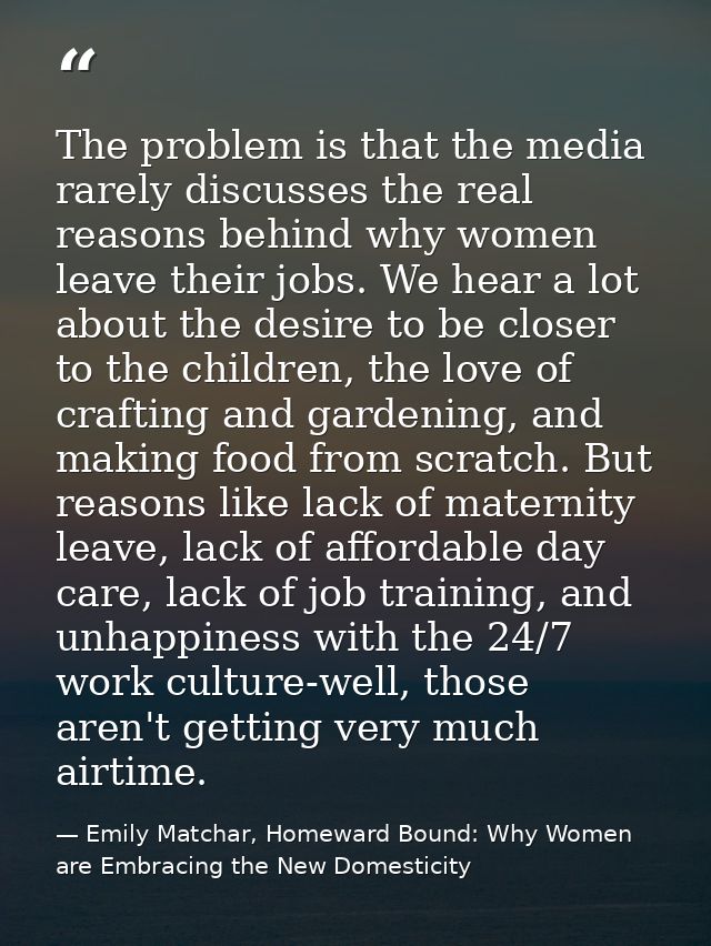 The problem is that the media rarely discusses the real reasons behind why women leave their jobs. We hear a lot about t — Emily Matchar, Homeward Bound: Why Women are Embracing the New Domesticity
