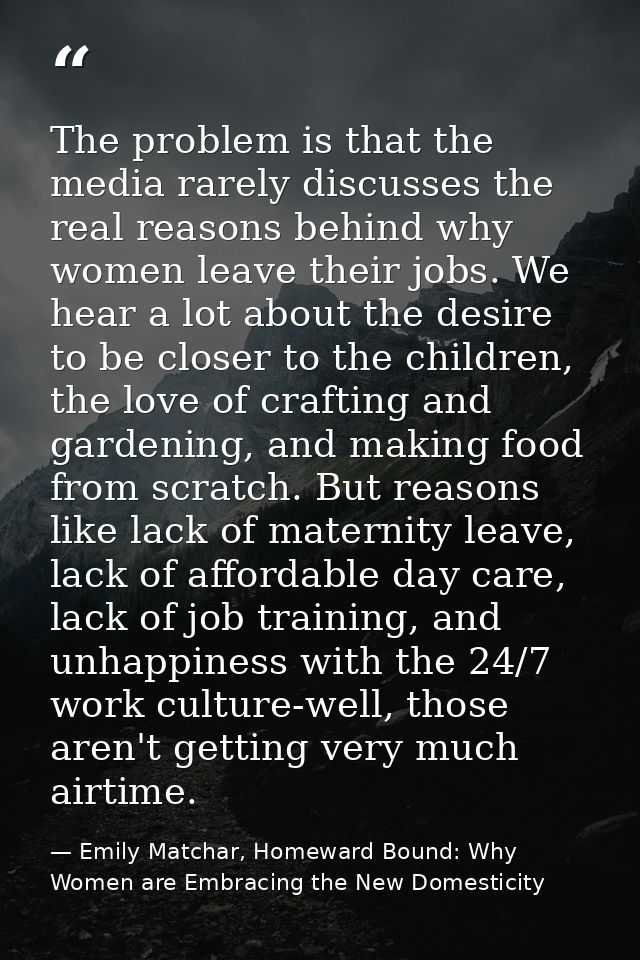 The problem is that the media rarely discusses the real reasons behind why women leave their jobs. We hear a lot about t — Emily Matchar, Homeward Bound: Why Women are Embracing the New Domesticity