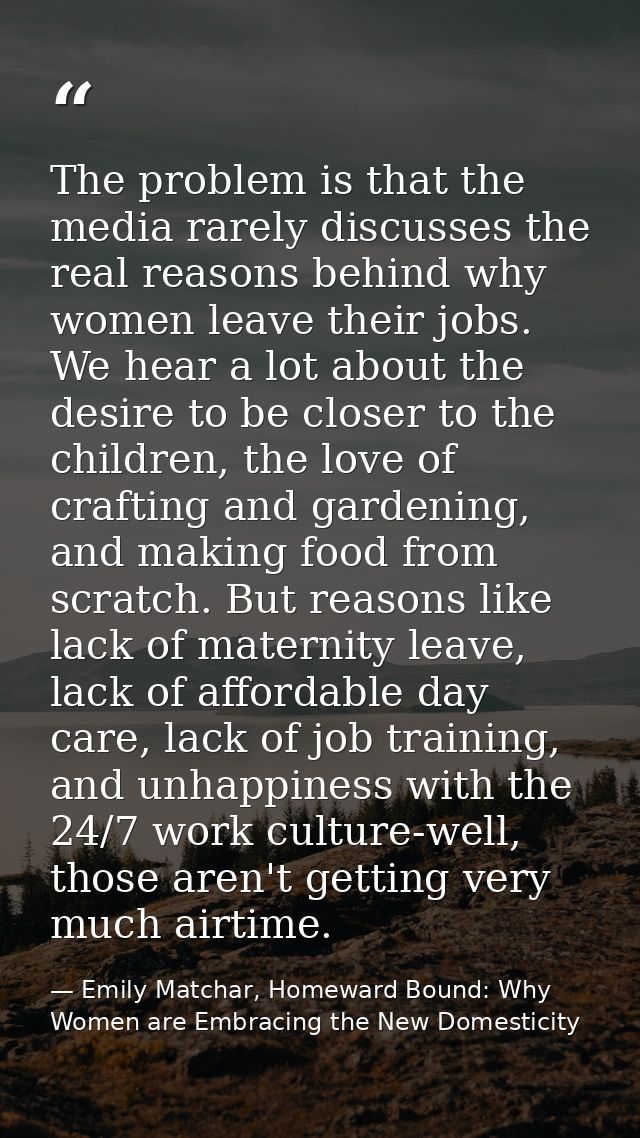 The problem is that the media rarely discusses the real reasons behind why women leave their jobs. We hear a lot about t — Emily Matchar, Homeward Bound: Why Women are Embracing the New Domesticity