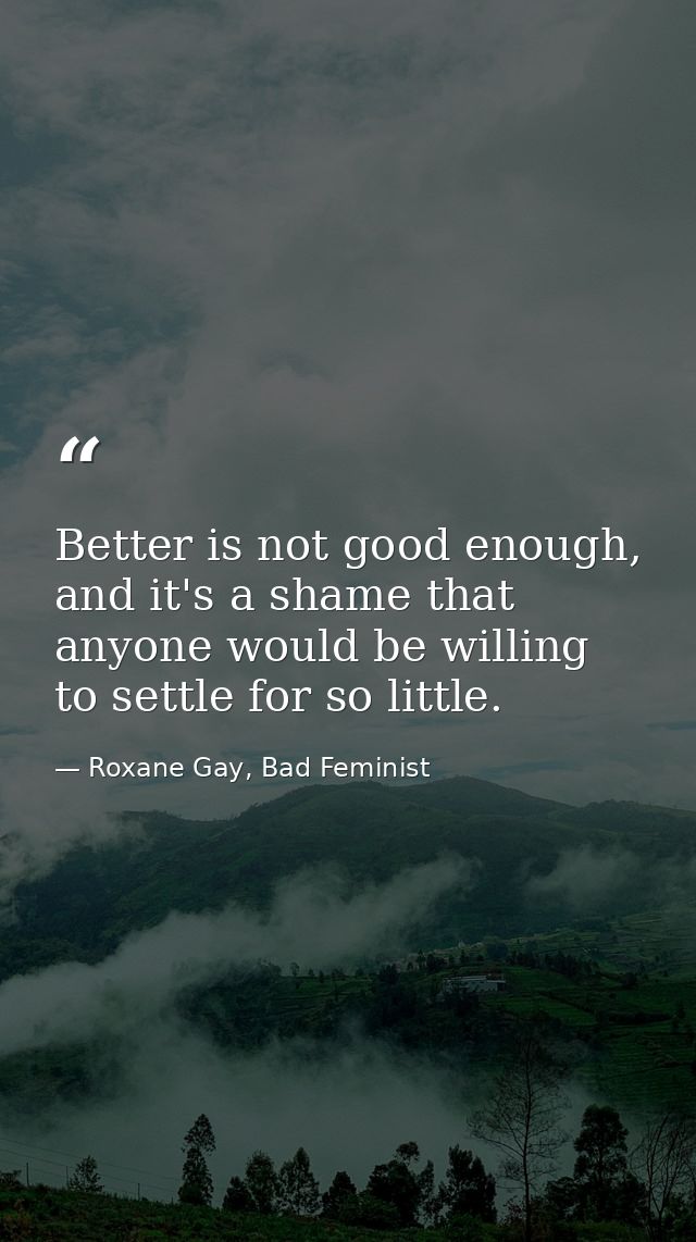 Better is not good enough, and it's a shame that anyone would be willing to settle for so little. — Roxane Gay, Bad Feminist