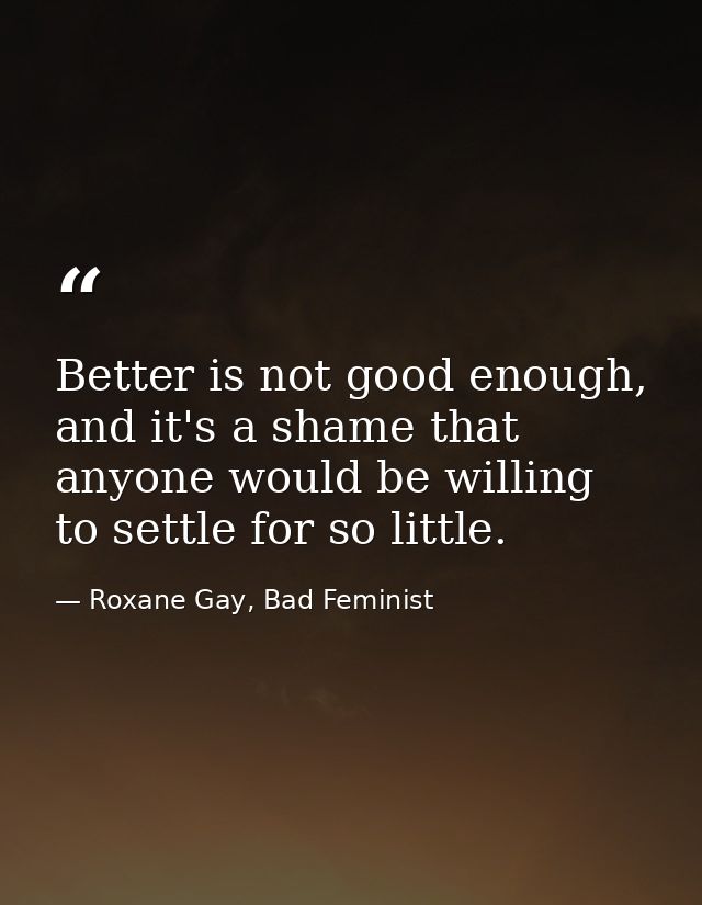 Better is not good enough, and it's a shame that anyone would be willing to settle for so little. — Roxane Gay, Bad Feminist