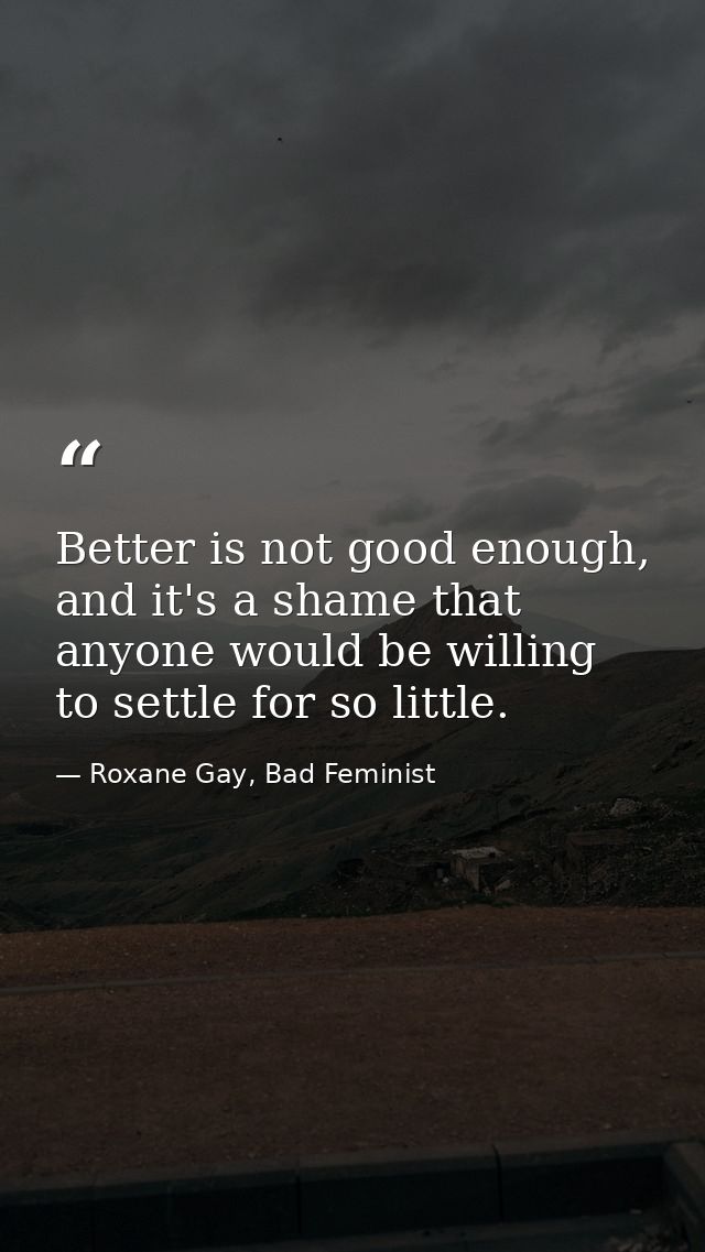 Better is not good enough, and it's a shame that anyone would be willing to settle for so little. — Roxane Gay, Bad Feminist