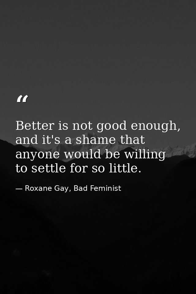 Better is not good enough, and it's a shame that anyone would be willing to settle for so little. — Roxane Gay, Bad Feminist