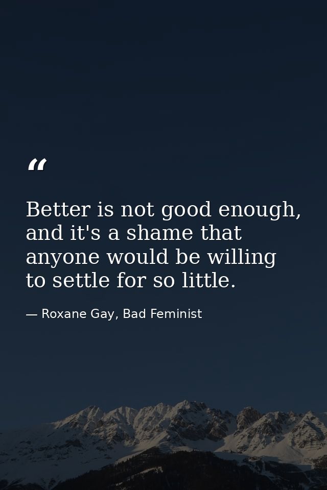 Better is not good enough, and it's a shame that anyone would be willing to settle for so little. — Roxane Gay, Bad Feminist