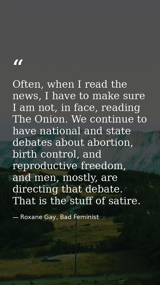 Often, when I read the news, I have to make sure I am not, in face, reading The Onion. We continue to have national and  — Roxane Gay, Bad Feminist