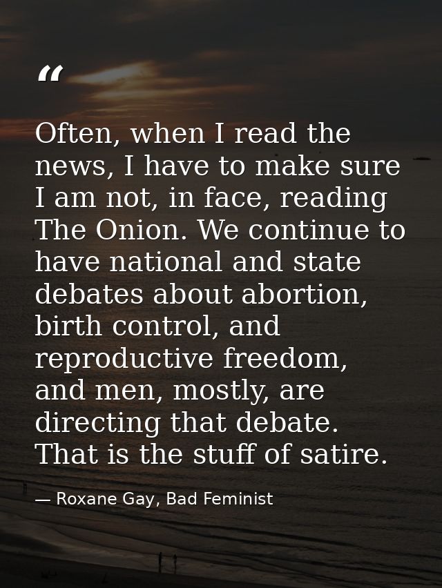 Often, when I read the news, I have to make sure I am not, in face, reading The Onion. We continue to have national and  — Roxane Gay, Bad Feminist
