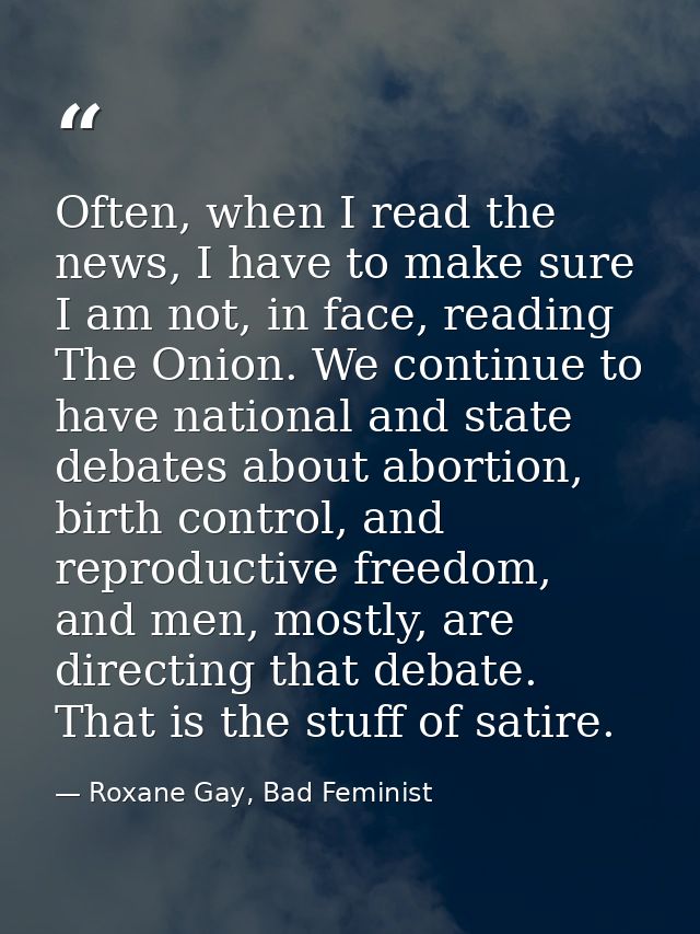 Often, when I read the news, I have to make sure I am not, in face, reading The Onion. We continue to have national and  — Roxane Gay, Bad Feminist