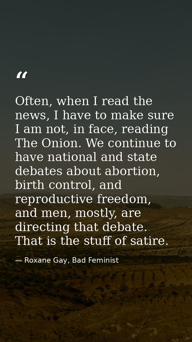 Often, when I read the news, I have to make sure I am not, in face, reading The Onion. We continue to have national and  — Roxane Gay, Bad Feminist