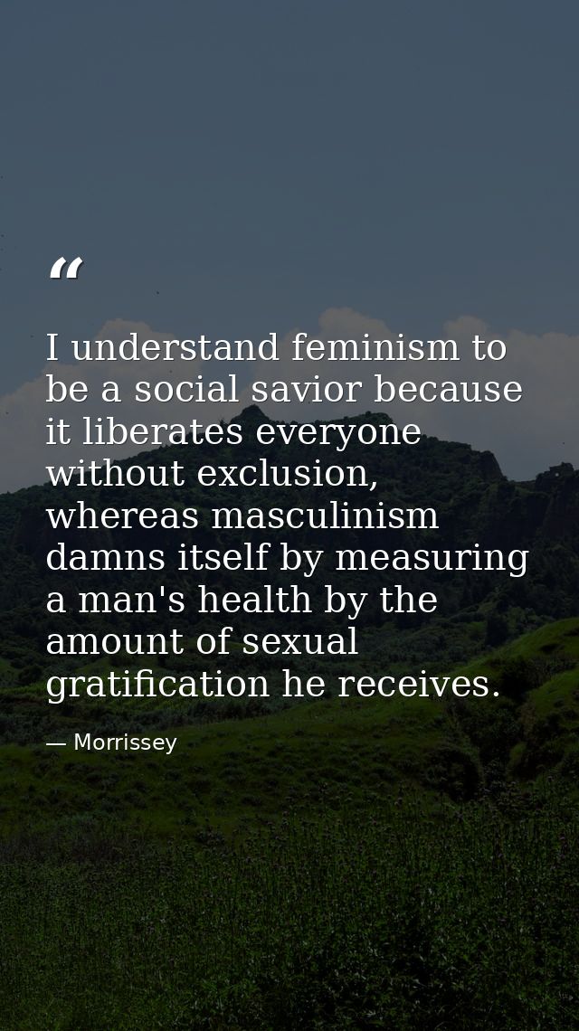 I understand feminism to be a social savior because it liberates everyone without exclusion, whereas masculinism damns i — Morrissey