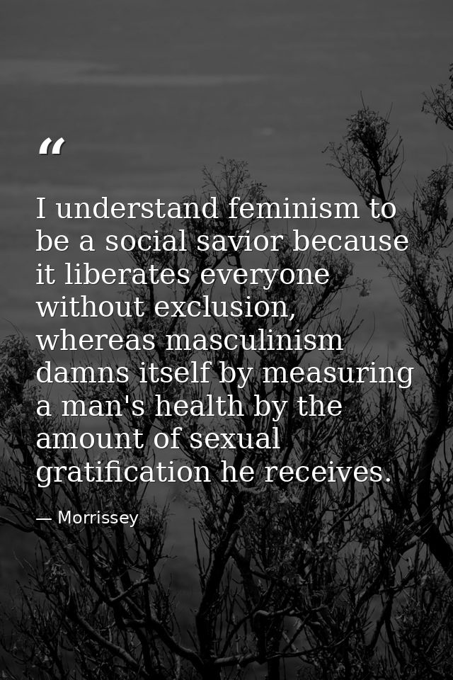 I understand feminism to be a social savior because it liberates everyone without exclusion, whereas masculinism damns i — Morrissey