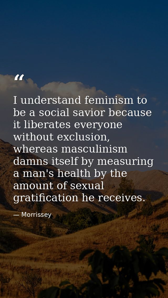 I understand feminism to be a social savior because it liberates everyone without exclusion, whereas masculinism damns i — Morrissey