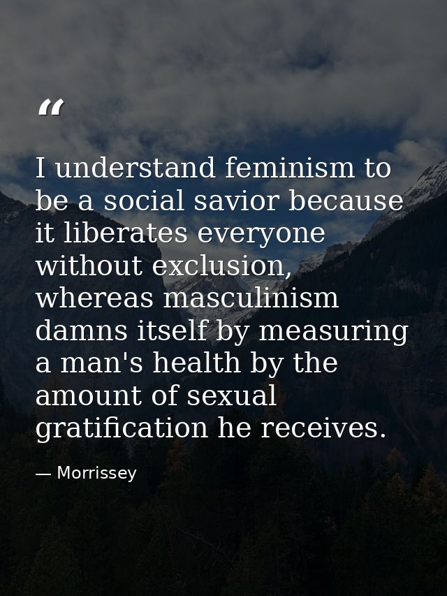 I understand feminism to be a social savior because it liberates everyone without exclusion, whereas masculinism damns i — Morrissey